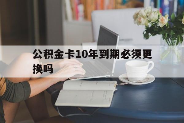 德宏最新公积金卡10年到期必须更换吗方法分析(最方便真实的德宏公积金卡几年不用会自动注销吗方法)