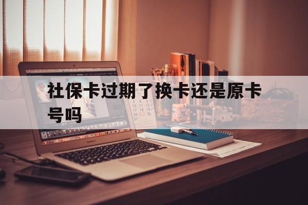 德宏最新社保卡过期了换卡还是原卡号吗方法分析(最方便真实的德宏社保卡过期了更换号码一样吗方法)